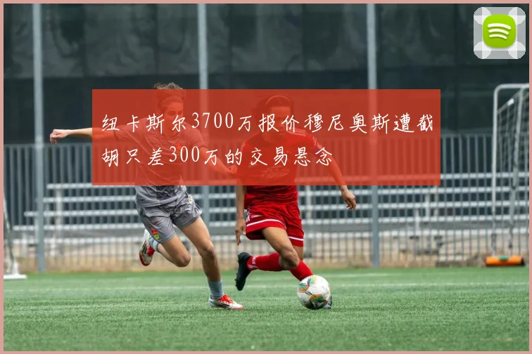 纽卡斯尔3700万报价穆尼奥斯遭截胡只差300万的交易悬念