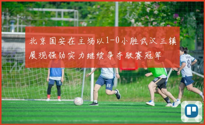 北京国安在主场以1-0小胜武汉三镇展现强劲实力继续争夺联赛冠军