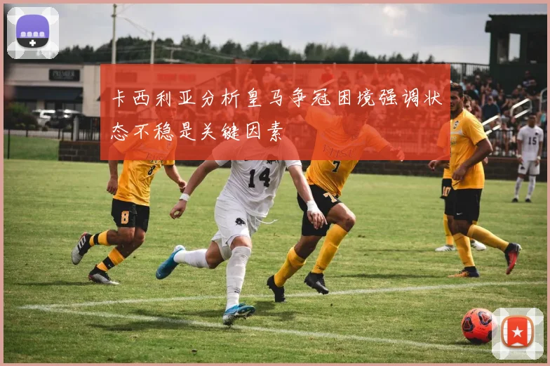 卡西利亚分析皇马争冠困境强调状态不稳是关键因素