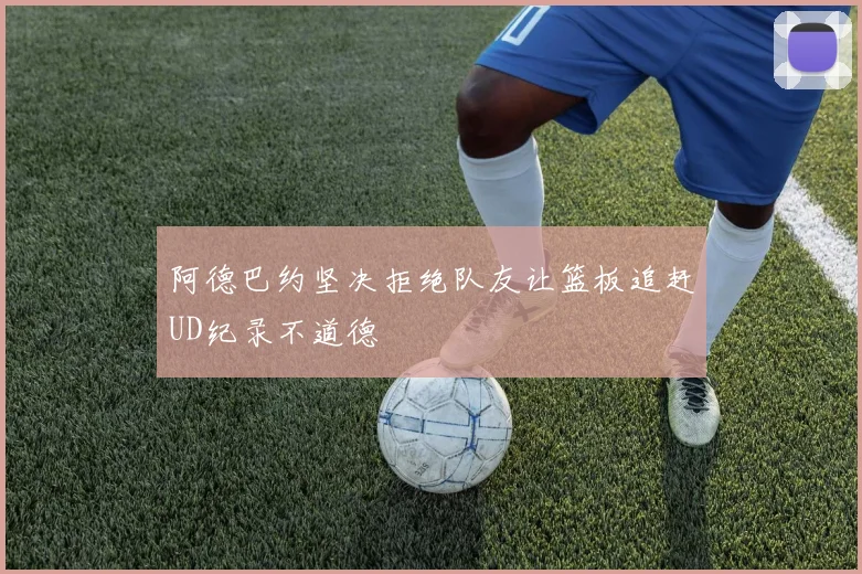阿德巴约坚决拒绝队友让篮板追赶UD纪录不道德
