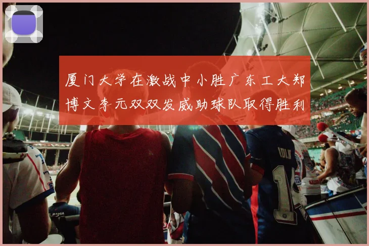 厦门大学在激战中小胜广东工大郑博文李元双双发威助球队取得胜利