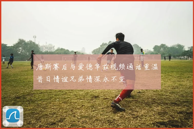 唐斯赛后与爱德华兹视频通话重温昔日情谊兄弟情深永不变