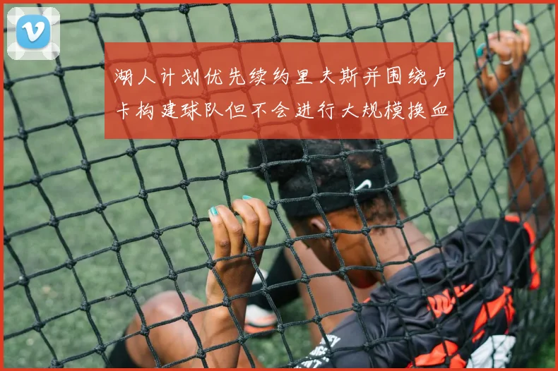 湖人计划优先续约里夫斯并围绕卢卡构建球队但不会进行大规模换血