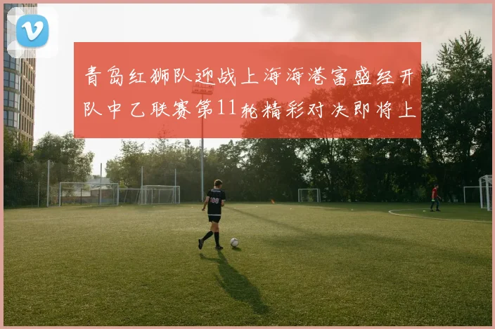 青岛红狮队迎战上海海港富盛经开队中乙联赛第11轮精彩对决即将上演