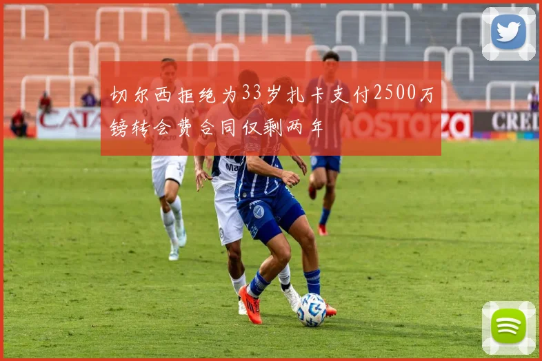 切尔西拒绝为33岁扎卡支付2500万镑转会费合同仅剩两年
