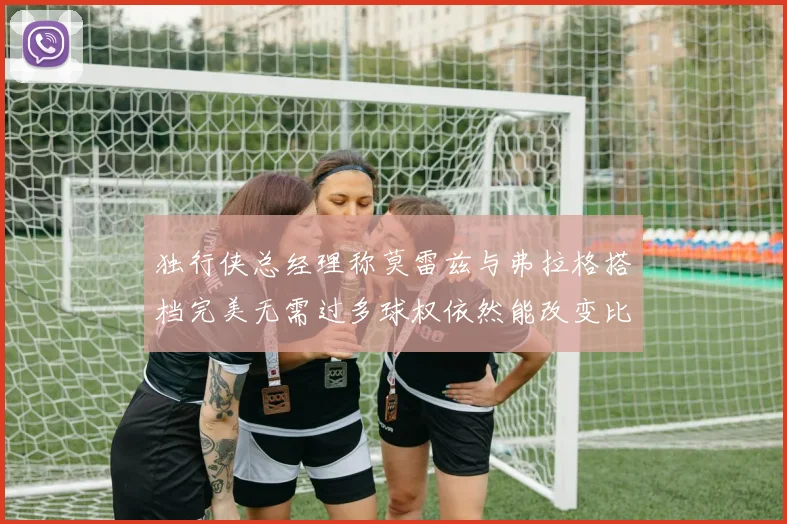 独行侠总经理称莫雷兹与弗拉格搭档完美无需过多球权依然能改变比赛局势