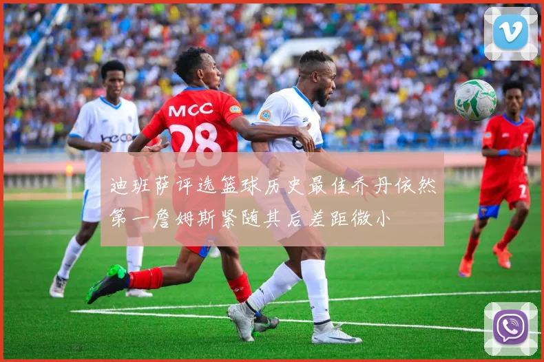 迪班萨评选篮球历史最佳乔丹依然第一詹姆斯紧随其后差距微小