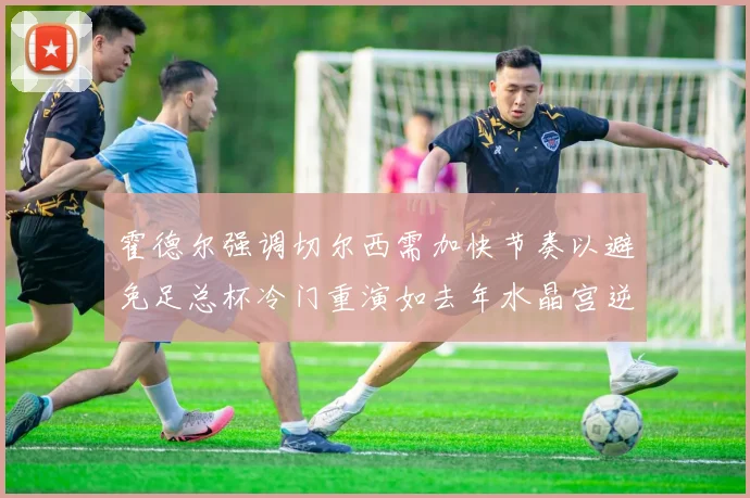 霍德尔强调切尔西需加快节奏以避免足总杯冷门重演如去年水晶宫逆袭曼城