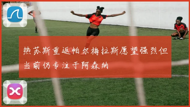 热苏斯重返帕尔梅拉斯愿望强烈但当前仍专注于阿森纳