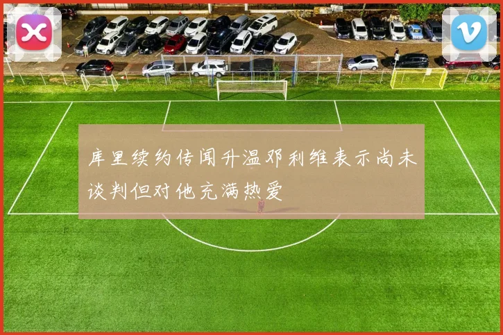 库里续约传闻升温邓利维表示尚未谈判但对他充满热爱