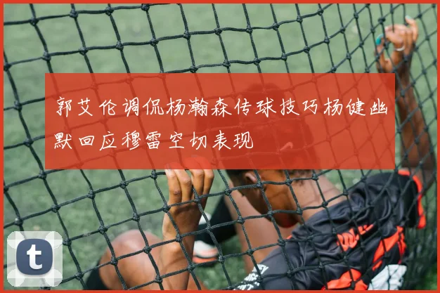 郭艾伦调侃杨瀚森传球技巧杨健幽默回应穆雷空切表现