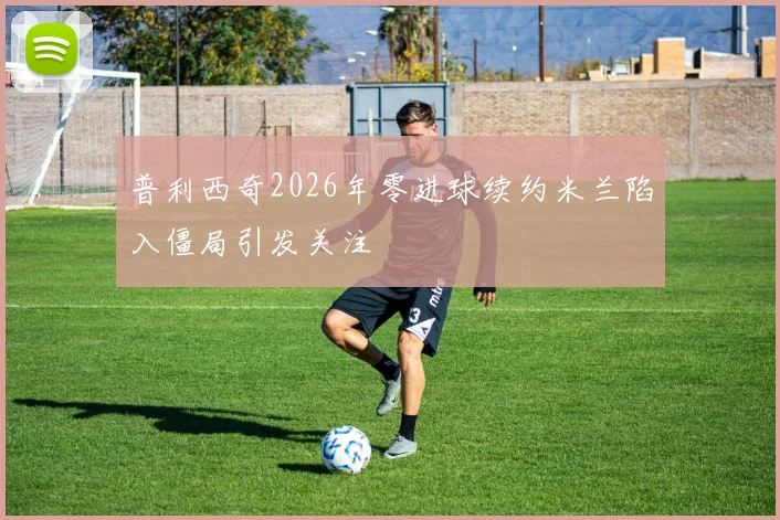 普利西奇2026年零进球续约米兰陷入僵局引发关注