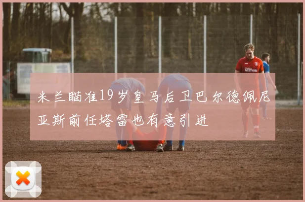 米兰瞄准19岁皇马后卫巴尔德佩尼亚斯前任塔雷也有意引进