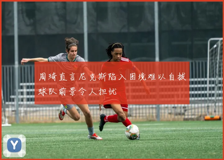 周琦直言尼克斯陷入困境难以自拔球队前景令人担忧