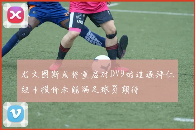 尤文图斯或将重启对DV9的追逐拜仁纽卡报价未能满足球员期待