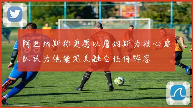 阿里纳斯称更愿以詹姆斯为核心建队认为他能完美融合任何阵容