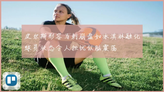 皮尔斯形容马刺崩盘如冰淇淋融化球员状态令人担忧似脑震荡