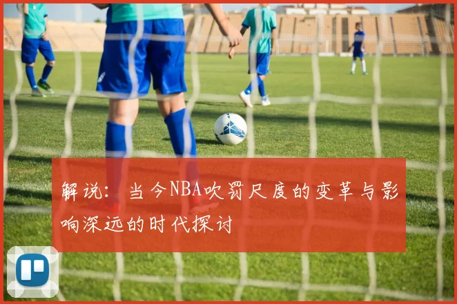 解说：当今NBA吹罚尺度的变革与影响深远的时代探讨