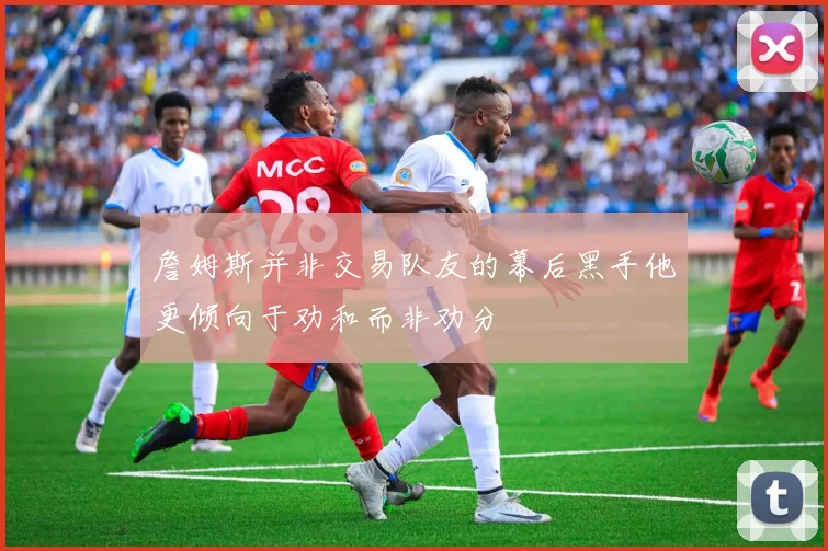 詹姆斯并非交易队友的幕后黑手他更倾向于劝和而非劝分