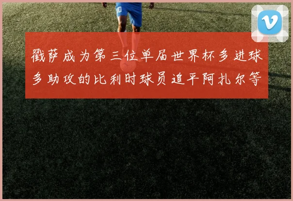 戳萨成为第三位单届世界杯多进球多助攻的比利时球员追平阿扎尔等传奇