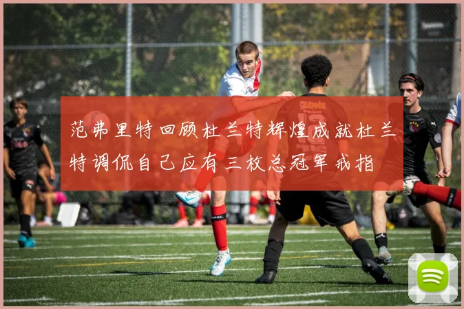 范弗里特回顾杜兰特辉煌成就杜兰特调侃自己应有三枚总冠军戒指