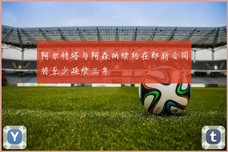 阿尔特塔与阿森纳续约在即新合同将至少延续三年