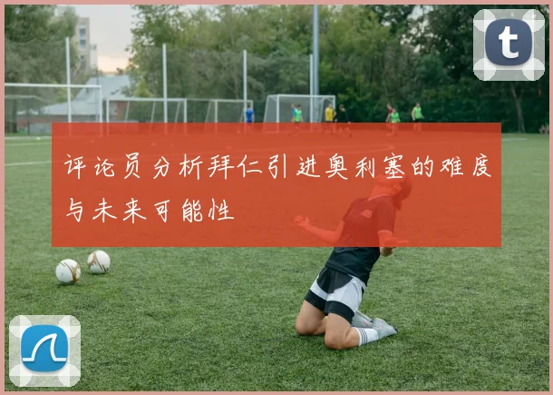 评论员分析拜仁引进奥利塞的难度与未来可能性