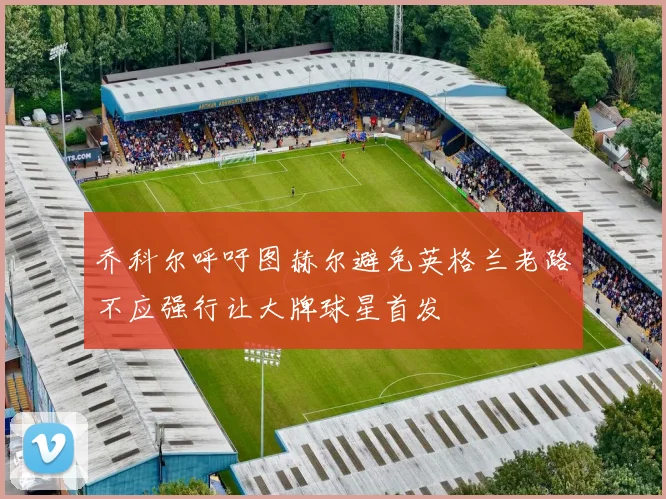 乔科尔呼吁图赫尔避免英格兰老路不应强行让大牌球星首发