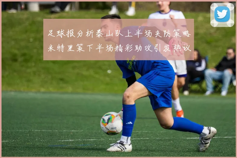 足球报分析泰山队上半场夹防策略米特里策下半场精彩助攻引发热议