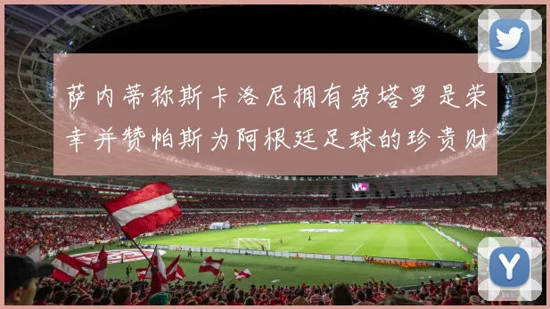 萨内蒂称斯卡洛尼拥有劳塔罗是荣幸并赞帕斯为阿根廷足球的珍贵财富