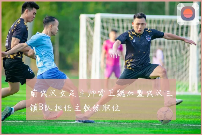 前武汉女足主帅常卫魏加盟武汉三镇B队担任主教练职位