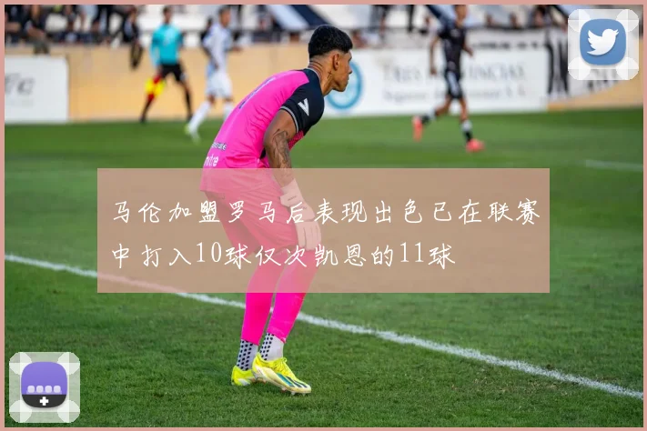 马伦加盟罗马后表现出色已在联赛中打入10球仅次凯恩的11球