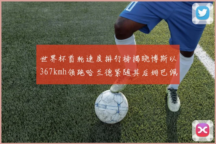 世界杯首轮速度排行榜揭晓博斯以367kmh领跑哈兰德紧随其后姆巴佩位列第九