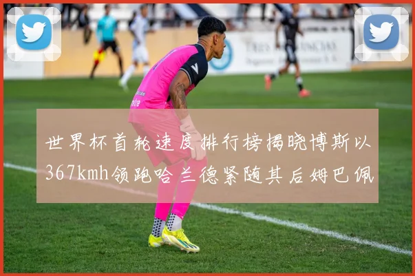 世界杯首轮速度排行榜揭晓博斯以367kmh领跑哈兰德紧随其后姆巴佩位列第九
