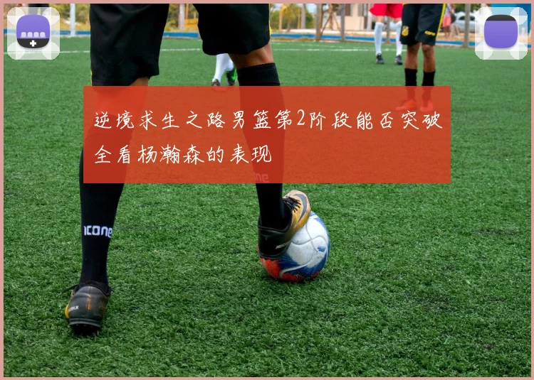 逆境求生之路男篮第2阶段能否突破全看杨瀚森的表现