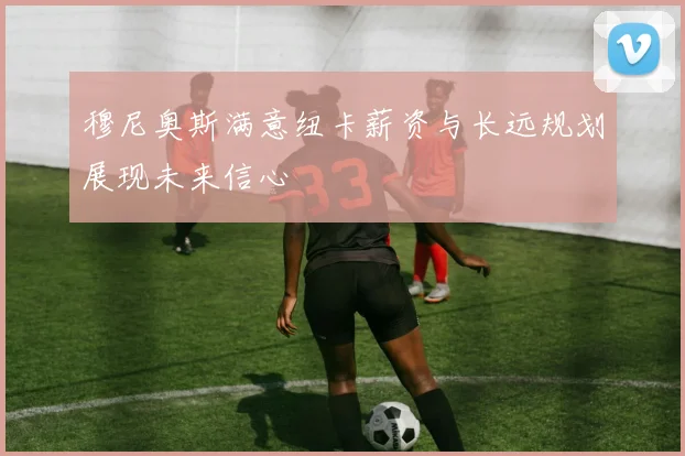 穆尼奥斯满意纽卡薪资与长远规划展现未来信心